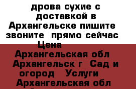 дрова сухие с доставкой в Архангельске пишите , звоните  прямо сейчас  › Цена ­ 4 500 - Архангельская обл., Архангельск г. Сад и огород » Услуги   . Архангельская обл.,Архангельск г.